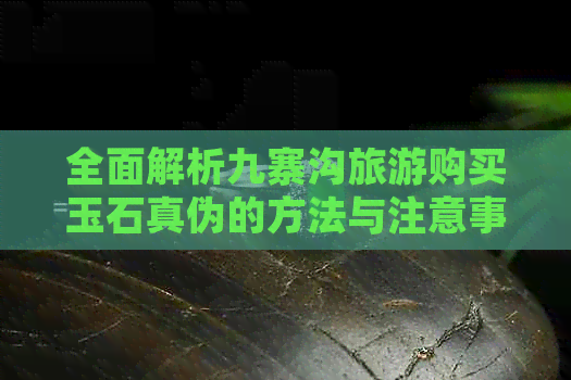 全面解析九寨沟旅游购买玉石真伪的方法与注意事项，助您避免购买假货