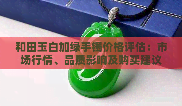和田玉白加绿手镯价格评估：市场行情、品质影响及购买建议全面解析