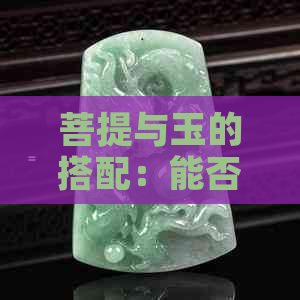 菩提与玉的搭配：能否同时戴？有什么作用和区别？