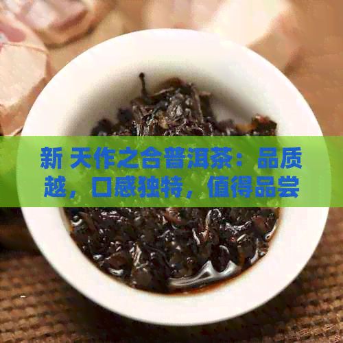 新 天作之合普洱茶：品质越，口感独特，值得品尝！