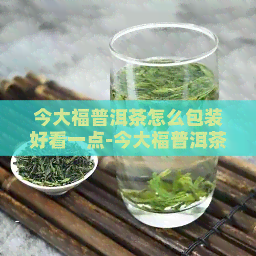 今大福普洱茶怎么包装好看一点-今大福普洱茶怎么包装好看一点呢