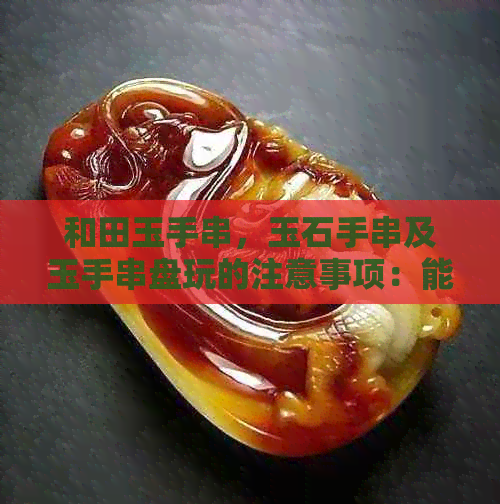 和田玉手串，玉石手串及玉手串盘玩的注意事项：能否盘玩？是否可以用水洗？