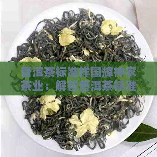 普洱茶标准样国辉神农茶业：解答普洱茶标准样疑问，这家公司能帮到你。