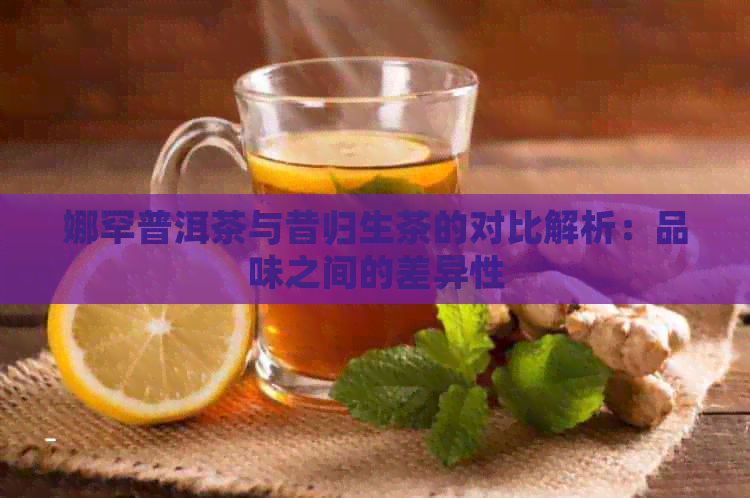 娜罕普洱茶与昔归生茶的对比解析：品味之间的差异性