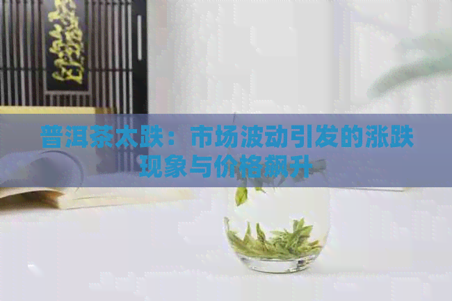 普洱茶太跌：市场波动引发的涨跌现象与价格飙升