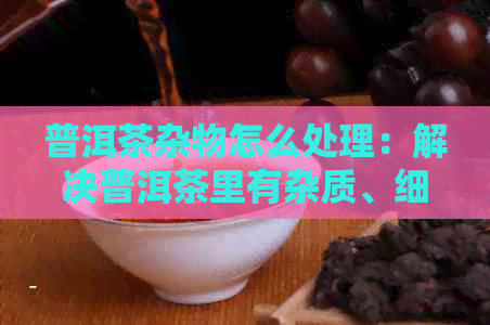 普洱茶杂物怎么处理：解决普洱茶里有杂质、细小杂质、异物和杂味问题。