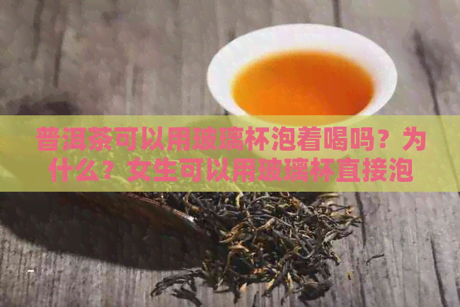 普洱茶可以用玻璃杯泡着喝吗？为什么？女生可以用玻璃杯直接泡普洱茶吗？