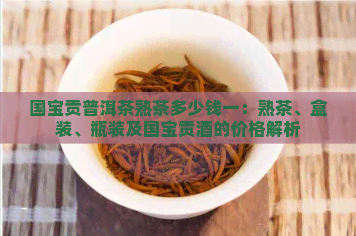 国宝贡普洱茶熟茶多少钱一：熟茶、盒装、瓶装及国宝贡酒的价格解析