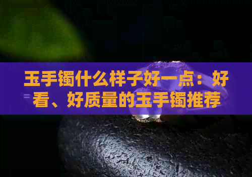 玉手镯什么样子好一点：好看、好质量的玉手镯推荐