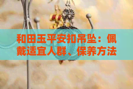 和田玉平安扣吊坠：佩戴适宜人群、保养方法及搭配建议，一篇详解