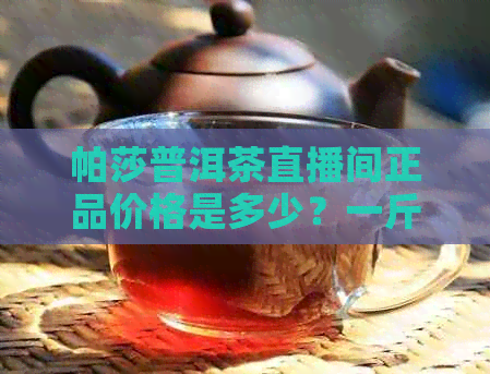 帕莎普洱茶直播间正品价格是多少？一斤、一瓶、一杯多少钱？