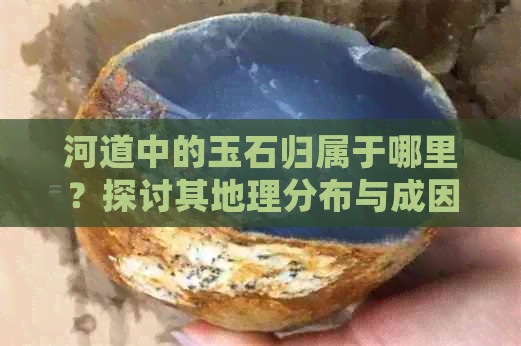 河道中的玉石归属于哪里？探讨其地理分布与成因，以及如何辨别和获取。