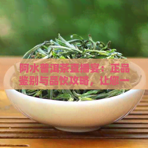 阿水普洱茶直播宴：正品鉴别与品饮攻略，让您一饱眼福！