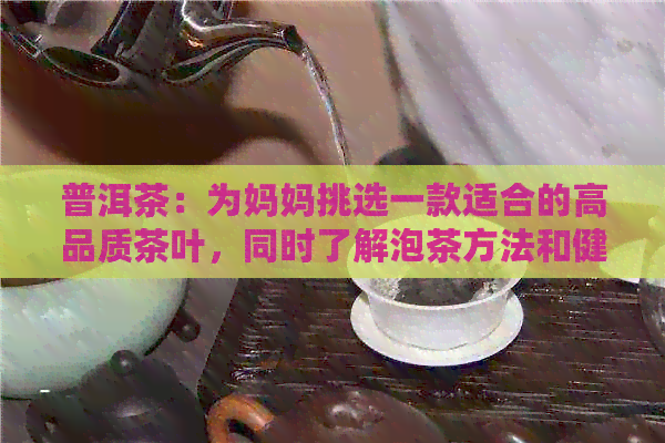 普洱茶：为妈妈挑选一款适合的高品质茶叶，同时了解泡茶方法和健益处