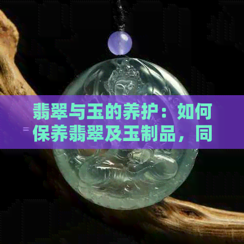 翡翠与玉的养护：如何保养翡翠及玉制品，同时享受它们带来的美好与健康益处