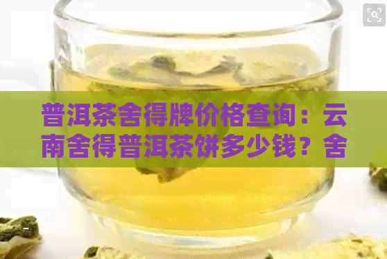 普洱茶舍得牌价格查询：云南舍得普洱茶饼多少钱？舍得茶舍官方指南