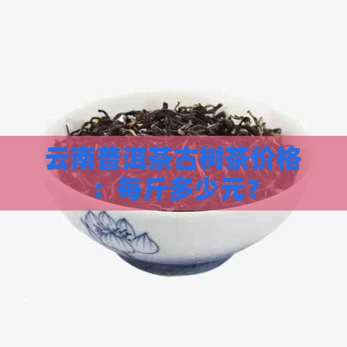 云南普洱茶古树茶价格：每斤多少元？