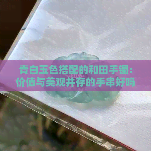 青白玉色搭配的和田手镯：价值与美观并存的手串好吗？