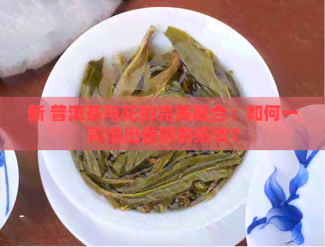 新 普洱茶与花的完美融合：如何一同泡出香醇的茶饮？