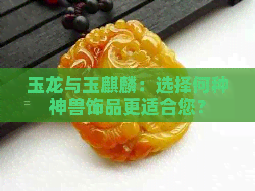 玉龙与玉麒麟：选择何种神兽饰品更适合您？