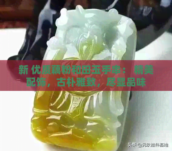 新 优质藕粉和田玉手串： 精美配饰，古朴雅致，尽显品味