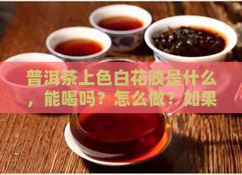 普洱茶上色白花胶是什么，能喝吗？怎么做？如果普洱茶上白花了怎么办？