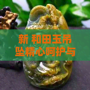 新 和田玉吊坠精心呵护与专业清洗，让你的宝贝永保光彩