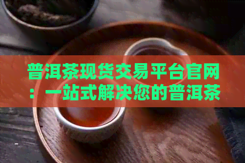 普洱茶现货交易平台官网：一站式解决您的普洱茶交易需求