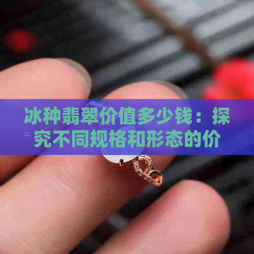 冰种翡翠价值多少钱：探究不同规格和形态的价值差异