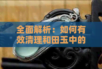 全面解析：如何有效清理和田玉中的杂质，从技巧到注意事项一览无余