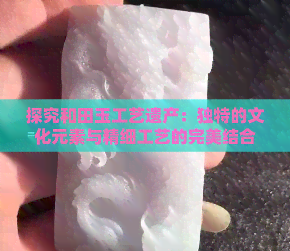 探究和田玉工艺遗产：独特的文化元素与精细工艺的完美结合