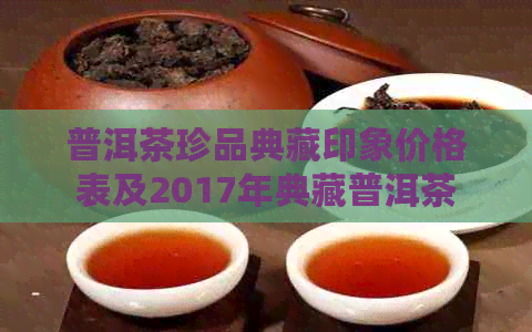 普洱茶珍品典藏印象价格表及2017年典藏普洱茶