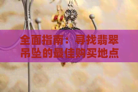 全面指南：寻找翡翠吊坠的更佳购买地点、和价格，以及如何鉴别真假翡翠