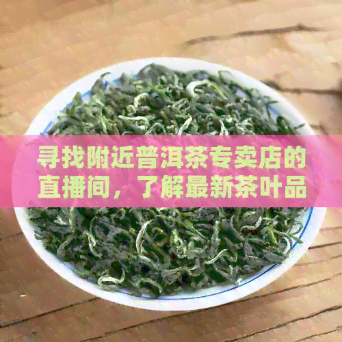 寻找附近普洱茶专卖店的直播间，了解最新茶叶品鉴与购买方式