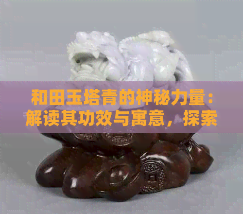 和田玉塔青的神秘力量：解读其功效与寓意，探索产地价值与人体皮肤特征