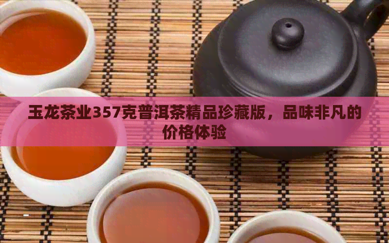 玉龙茶业357克普洱茶精品珍藏版，品味非凡的价格体验