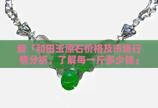 新「和田玉原石价格及市场行情分析，了解每一斤多少钱」