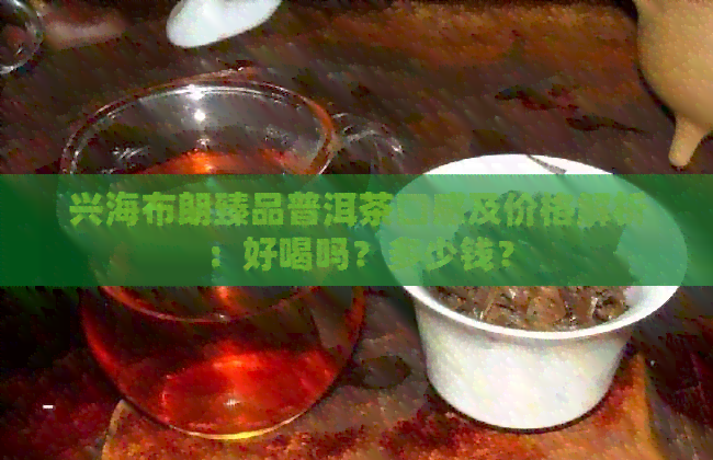 兴海布朗臻品普洱茶口感及价格解析：好喝吗？多少钱？