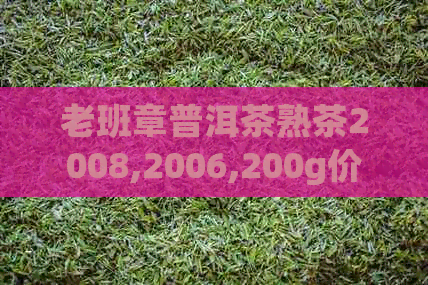 老班章普洱茶熟茶2008,2006,200g价格，2011,2015年年份汇总