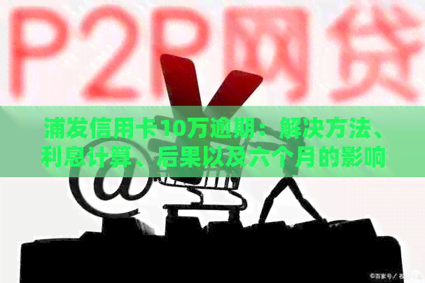 浦发信用卡10万逾期：解决方法、利息计算、后果以及六个月的影响