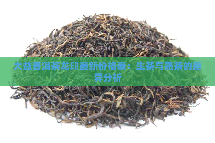 大益普洱茶龙印最新价格表：生茶与熟茶的差异分析