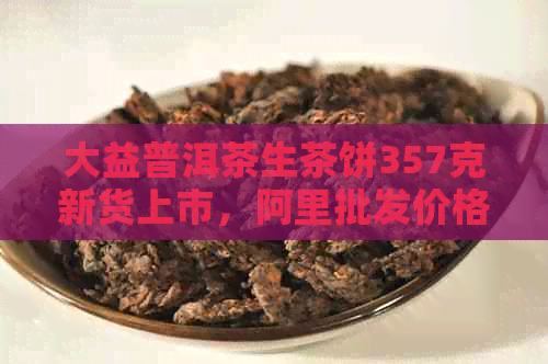 大益普洱茶生茶饼357克新货上市，阿里批发价格实