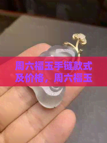 周六福玉手链款式及价格，周六福玉坠吊坠怎么样？