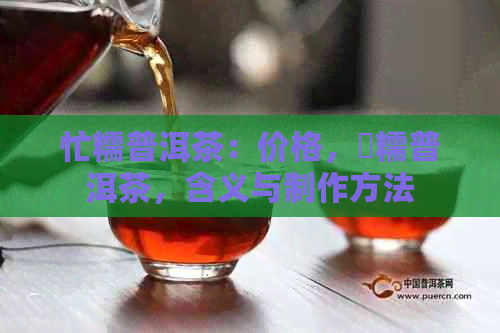 忙糯普洱茶：价格，垻糯普洱茶，含义与制作方法