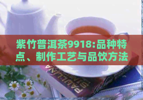 紫竹普洱茶9918:品种特点、制作工艺与品饮方法的全面解析