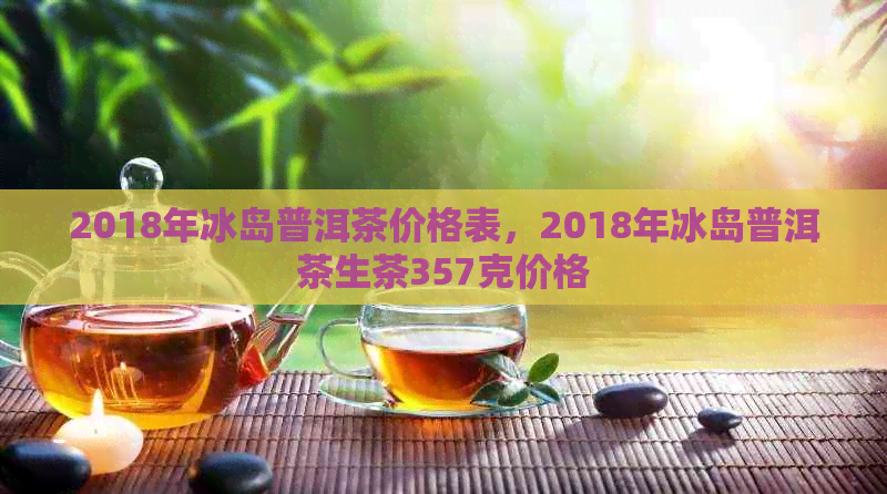 2018年冰岛普洱茶价格表，2018年冰岛普洱茶生茶357克价格