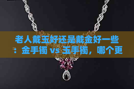 老人戴玉好还是戴金好一些：金手镯 vs 玉手镯，哪个更适合老人？