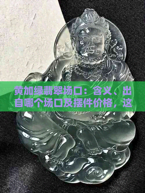 黄加绿翡翠场口：含义、出自哪个场口及摆件价格，这种翡翠有价值吗？