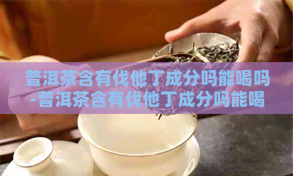 普洱茶含有伐他丁成分吗能喝吗-普洱茶含有伐他丁成分吗能喝吗女性