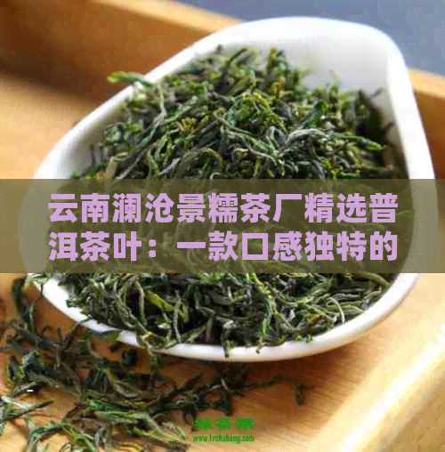 云南澜沧景糯茶厂精选普洱茶叶：一款口感独特的景迈茶品推荐